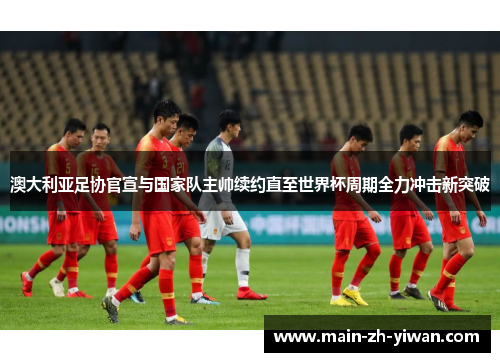 澳大利亚足协官宣与国家队主帅续约直至世界杯周期全力冲击新突破